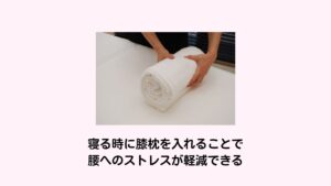 寝る時に膝枕を入れることで腰へのストレスが軽減できるまた就寝中における腰への負担を軽減させる方法に「膝枕を入れる」という方法があります。
膝の下に円柱状のタオルなどを入れることで膝がやや曲がります。
それによって腰の反りが軽減でき筋肉の緊張が緩まり痛みが起きにくい状態を作れます。ぜひ、就寝中に腰が痛いという人は試してみるといいでしょう。※3