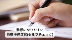 動悸が起こりやすい自律神経症状のセルフチェックです。
項目が多いほど動悸が起こりやすい傾向があります。


・めまいや耳鳴りが多い
・立ちくらみがよく起きる
・胸が締め付けられる感じがする
・胸がザワザワする感じがある
・心臓がいきなり早くなったり、脈拍が飛ぶようなことがある
・息苦しいときがある
・夏でも手足か冷えている
・胃腸の調子が悪い
・よく下痢や便秘をする
・便秘と下痢を繰り返す
・肩こりや腰痛がなかなか治らない
・身体がダルイ時が多い
・顔だけ汗をかくことがある
・手足だけ汗をかくことがある
・朝、起きた時にすでに疲労を感じる
・気候の変化に弱い(気圧の変化に弱い)
・やけに光がまぶしく感じる
・寝ても寝ても眠い
・怖い夢をよく見る
・空咳がよく出る
・食べ物が飲み込みにくい
・喉に違和感がある