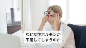 なぜ女性ホルモンが不足してしまうのか女性ホルモンの分泌が低下する原因として挙げられるのはストレスです。
現代は人間関係やオーバーワークなどで多くのストレスを抱えやすく、ストレスは自律神経の調整を乱し、月経不順や無月経などの婦人科のトラブルや自律神経失調症、うつ病などの心のトラブルを引き起こします。

さらにエストロゲンは脳の保護にも大きく関わっており、エストロゲンの分泌が低下することで脳の働きも低下してしまい、記憶力の低下も起こりやすくなります。
不規則な生活や睡眠不足、過度なダイエット、運動不足、冷え症なども女性ホルモンの分泌が低下する原因になるといわれています。※1