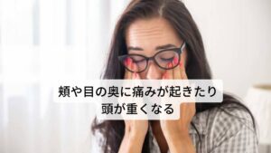 【症状その4】頬や目の奥に痛みが起きたり頭が重くなる急性の蓄膿症によく認められる症状ですが、頬や目の奥の痛み、額や頭の痛みなどが起こることがあります。

慢性副鼻腔炎の場合にも額を中心とした頭重感などはしばしば認められます。

風邪をひいた時に額の痛みが増幅するような事があれば副鼻腔炎の可能性があります。
また、眼の近くの副鼻腔に高度の炎症が起こると眼痛や視力障害をきたすこともあります。

※副鼻腔炎になると下を向くと頭痛に似た症状が起こりやすい傾向にあります。
　詳細な情報は下記のリンクからご覧ください。