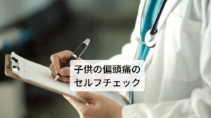 子供の片頭痛の症状とセルフチェックです。

・月に数回の頻度で頭痛が起こる
・平日も休日も関係なく頭痛が起こる
・頭痛がでると顔が青くなる
・頭痛の程度は強いが、1日以内に完治することが多い
・頭痛中に嘔吐する
・頭痛の前に目の前がチカチカする
・目が見えにくくなったりする
・台風や梅雨時の低気圧と関連して頭痛が起きる
・生理（月経）期間に頭痛が悪化する
・眠ると頭痛が改善することが多い
・頭痛が起こるとじっと動かなくなる
・まぶしい光や大きな音を避ける
・頭痛が治まれば、学校へ行ける

以上の項目の中で2つ以上ある場合は片頭痛の可能性が高いといえます。※3