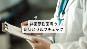 非歯原性歯痛の症状とセルフチェック非歯原性歯痛の症状とセルフチェックです。
以下の症状に一つでも当てはまる場合は非歯原性歯痛の可能性が高いといえるでしょう。

・ 痛みがある歯や歯茎に触れるだけで痛みを強く感じる
・痛みは日中の覚醒時にあり寝てしまうと痛くない。
・痛みで目が覚めることはないが目が覚めると痛みを感じ始める
・ 痛みを感じる歯に虫歯などのはっきりとした原因がない。
・ 痛みは一時的でなく毎日あり、数か月～数年と長期間に渡っている
・痛みは軽くなったりひどくなったり出たり消えたり波がする
・歯やその周りの歯茎、奥歯にうずくような痛みが一日中続いている
・痛みがひどくなると隣の歯や歯茎、顎、顔面に拡がったり移動する