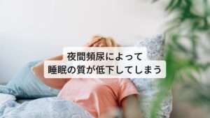 夜間頻尿には、膀胱が尿を溜められているのにもかかわらず夜間に腎臓から生成される尿量がそれを上回っているために何回もトイレに行く夜間多尿による夜間頻尿と、尿が作られるのは少ないのに膀胱に尿が溜められることができないためにトイレに起きてしまう蓄尿障害による夜間頻尿があります。

どちらの夜間頻尿であっても頻回に夜に目覚めてしまうため、それが睡眠の妨げとなり、熟眠感の低下や中途覚醒による不眠などが起こります。
それにより結果として日中に眠気に襲われたり集中力が低下してしまうため活動低下につながることがあります。※1