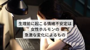 生理前に起こる情緒不安定は女性ホルモンの急激な変化によるもの生理前に起こる情緒不安定な症状は月経前気分障害(PMDD)と呼ばれます。

月経前気分障害 (PMDD)とは、月経1～2週間前から、 強い気分の落ち込み、意欲の低下、イライラや怒りっぽくなる、情緒不安定、集中力の低下、理由のない不安感や緊張感、睡眠過多、不眠・流涙などの精神的症状が日常生活に支障をきたすレベルで出現し、月経が来ると良くなる状態を指します。

この月経前気分障害が起こる要因には生理に向けて起こる女性ホルモンの急激な変化やそれに伴う自律神経の失調が考えられます。※3