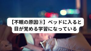 みなさんは「ベッド」と聞くと「眠る場所」という連想をしますでしょうか。
不眠は「就寝環境＝覚醒する場所」という脳内の学習が成立して起こることがあります。

本来であれば「就寝環境＝眠る場所」という学習が成立することでベッドに入ると自然と眠りにつくものです。
しかし、さまざまな理由から「ベッドに入ると目が覚める」という学習に脳内の反応が置き換わってしまうことで不眠が発生します。

この反応を起こしてしまう代表的な原因として「ベッドのうえでのスマートフォンやテレビ鑑賞」があります。
日常的に就寝前にベッドの上でスマートフォンやテレビを視聴してしまうと、「ベッドの上では覚醒する場所」という学習に脳が記憶してしまいます。
そのため、いざ眠ろうとするときに「ベッドの上は覚醒する場所」だという学習が働いてしまい不眠に陥ってしまいます。