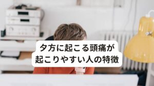 夕方に起こる頭痛が起こりやすい人の特徴夕方に起こる頭痛の特徴について解説します。

[夕方に起こる頭痛が起こりやすい人の特徴]
・同じ姿勢での作業が長い
・悪い姿勢を多くとっている
・枕が合わない
・運動不足が続いている
・月経痛や排卵痛がある
・産後や更年期で体質が変わった
・寝不足または寝過ぎである
・ストレスが溜まっている
・人込みや騒音が苦手
・温度変化や湿度変化に弱い


以上のいずれかに一つでも当てはまる場合は夕方に頭痛が起こりやすい傾向にあります。※2