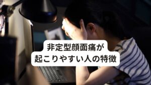 非定型顔面痛が起こりやすい人の特徴非定型顔面痛が起こりやすい人の特徴は以下の通りです。

[非定型顔面痛が起こりやすい人]
・女性に多い
・過労で疲れている
・精神的なストレスを抱えている
・自律神経失調症の症状がある
・抑うつ状態である
・ヒステリー傾向である


非定型顔面痛は感情の変化によっても痛みが誘発されやすく、以上のような特徴がある方は非定型顔面痛になりやすい傾向にあります。

※顔面の痛みではなく歯に痛みが起こる「非定型歯痛」という症状があります。
　詳細な情報は下記のリンクからご覧ください。