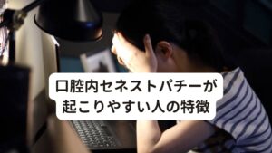 口腔内セネストパチーが起こりやすい人の特徴口腔内セネストパチーが起こりやすい人の特徴は以下の通りです。

[口腔内セネストパチーが起こりやすい人]
・中高年に多い
・不眠傾向である
・精神的なストレスが強い
・自律神経失調症の症状がある
・抑うつ状態が強い
・神経質、几帳面、完璧主義の性格である