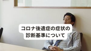 コロナ後遺症の症状の診断基準についてコロナ後遺症の診断基準(定義)は「新型コロナウイルス（SARS-CoV-2）に罹患した人にみられ、少なくとも2ヵ月以上持続し、また、他の疾患による症状として説明がつかないものである。通常はCOVID-19の発症から3ヵ月経った時点にもみられる」とされています。

また代表的な罹患後症状は、
疲労感・倦怠感、関節痛、筋肉痛、咳、喀痰、息切れ、胸痛、脱毛、記憶障害、集中力低下、頭痛、抑うつ、嗅覚障害、味覚障害、動悸、下痢、腹痛、睡眠障害、筋力低下
といったものがあります。
また罹患後症状は、罹患してすぐの時期から持続する症状、回復した後に新たに出現する症状、症状が消失した後に再び生じる症状など人によって症状の出現がまちまちです。　※2