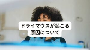 ドライマウスの原因は、加齢（とくに更年期以降）や薬の副作用、食生活の変化(偏食や過食など)、シェーグレン症候群、糖尿病、高血圧、口呼吸、噛む回数の減少、ストレス等があります。
更年期以降はとくにホルモンバランスや自律神経の乱れの影響が強くなるため、唾液分泌に関わる唾液腺の働きが低下することがあります。


そのため結果的に唾液が少ないことによる味覚障害や口腔内の異常感なども起こりやすくなる傾向にあります。

※口の中が苦く感じる、または甘く感じるといった症状については別のページで解説しています。
　詳細な情報は下記のリンクからご覧ください。