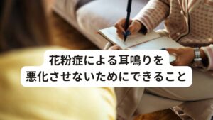 花粉症による耳鳴りを悪化させないためにできること花粉症による耳鳴りを悪化させないためにできることは、花粉症を悪化させないことと体調を整えることです。
花粉症による耳鳴りは、根本的には花粉症が原因となっているので、花粉症対策をすることが耳鳴りの完治につながります。

[花粉症を悪化させない対処法]
・対処療法として内服薬や点鼻薬で症状を抑える
・マスクやメガネを着用し花粉を取り込まない
・花粉がつきにくいツルツルとした衣類を着用する
・帰宅時には、外で花粉を払ってから自宅に入る
・花粉の飛散量が多い日はできるだけ外出を控える
・帰宅後はうがい、手洗い、目の洗浄をする
・花粉の飛散量が多い時期は洗濯物や布団を外に干さない

[体調を整えるポイント]
・十分な睡眠をとる
・栄養バランスの良い食事をとる
・飲酒・喫煙を控える
・体を冷やさない
・ストレスをためない

花粉症による耳鳴りは、花粉症が治まると自然に治まる可能性があります。
花粉症の症状によっては、耳鳴りが悪化して難聴につながったりするおそれもあります。

花粉症も耳鳴りもとても不快な症状です。
治療を受けながらできるだけ症状を軽くする工夫をしてつらい時期を乗り切りましょう。

花粉症と耳鳴りの関係を深く知って正しい花粉症対策をすることで、花粉症による耳鳴りが改善することができます。
花粉症による耳鳴りは、しっかりと治療をすれば良くなる病気です。