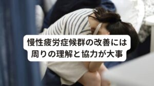 発症のきっかけは、過労などの肉体的な疲れ、引越しや就職などの環境の変化によるストレス、人間関係などによる精神的ストレスの増加など様々です。

慢性疲労症候群の改善や予防には「頑張りすぎない」が基本です。
見た目では慢性疲労症候群はわからないため、理解がないと「みんな頑張っているのに、どうしてあなただけできないの」と思うことがありますが禁句です。

患者は疲労だけでなく、いろいろな不調を抱えています。
治すための充分な休養を取るには周囲の理解が必要です。

慢性疲労症候群は個人だけの問題ではなく、職場、学校など社会全体の問題でもあります。