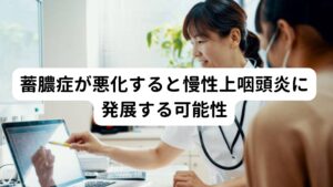 悪化すると慢性上咽頭炎に進行するため早めの改善が重要です蓄膿症は悪化すると細菌やウイルスの進行が進み上咽頭炎(慢性上咽頭炎)という病気に発展する可能性があります。
上咽頭炎は鼻汁や後鼻漏など蓄膿症の症状だけでなく自律神経系の不調(頭痛、めまいなど)も引き起こす病気です。

副鼻腔と上咽頭は解剖学的に近い位置にあるためどちらも相互に症状が進行して病気に発展しやすい傾向にあるため注意が必要です。

※上咽頭炎(慢性上咽頭炎)については別のページで解説しています。
　詳細な情報は下記のリンクからご覧ください。