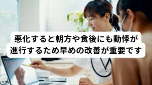 このような就寝前に起こる動悸症状は悪化すると就寝前だけでなく朝方や食後などにも頻繁に起こるようになります。
自律神経の交感神経と副交感神経のバランスが崩れたままで回復できないことが理由としてあげられます。


また慢性化すると「とくにきっかけがなくても動悸がする」といった日常生活の些細な刺激でも自律神経が反応してしまい「バクバク、ドキドキ」という動悸や発作が起こるようになります。
そのため動悸症状は悪化させるまえに早期に改善することが重要になります。

※朝方の動悸については別のページで解説しています。
　詳細な情報は下記のリンクからご覧ください。