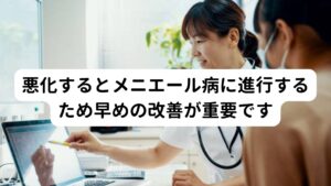 悪化するとメニエール病に進行するため早めの改善が重要ですこの更年期めまいを放置しておくとメニエール病や高音性の耳鳴りなどに悪化する可能性があります。
メニエール病や高音性の耳鳴りは内耳周囲のリンパ液の循環が不全によって起こりますが、このめまいもそれと同様に耳周りの循環不全の反応の一つとして起こります。

そのため更年期めまいが起きている場合はメニエール病や耳鳴りなどに発展するため早期に改善することが重要です。


※メニエール病についての詳しい解説は下記のリンクからご覧ください。