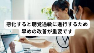 この耳管開放症が悪化や慢性化すると聴覚過敏を引き起こす可能性が高まります。
耳管開放症によって音の反響などが長期にわたって続くと脳の機能である聴覚野にもストレスを与えることになり聴覚過敏が起こります。

聴覚過敏になると小さい音でも敏感に反応したり、ときには高音性の耳鳴りが併発することもあります。
そのため耳管開放症が発症した場合は悪化を予防するためにも早期に改善することが重要です。

※聴覚過敏については別のページで解説しています。
　詳細な情報は下記のリンクからご覧ください。