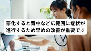 悪化すると背中など広範囲に症状が進行するため早めの改善が重要ですこの腰が熱くなる症状は悪化すると背中や首など広範囲に熱さが拡がったり、熱さを感じる強さや頻度が高まる可能性があります。
そのため悪化を予防するためにも早期に改善することが重要です。

※背中の熱さについては別のページで解説しています。
　詳細な情報は下記のリンクからご覧ください。