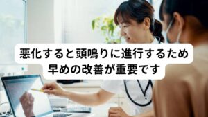 耳鳴りは悪化すると耳だけで聴こえていた音が頭全体に聴こえてくる「頭鳴り」という症状に悪化することがあります。
その症状の変化によっても不安感や恐怖感が増大し、結果として耳鳴り症状を治りにくくさせる要因となってしまいます。

そのため耳鳴り症状が出た場合は悪化する前に早期に改善することが重要です。

※頭鳴りについては別のページで解説しています。
　詳細な情報は下記のリンクからご覧ください。