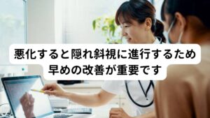 悪化すると隠れ斜視に進行するため早めの改善が重要ですこのようなストレス性の複視の慢性化や悪化は「片側の目が内側に向いてしまう」隠れ斜視へと進行する可能性があります。
隠れ斜視はストレス性の複視でも起こるのですが、悪化すると複視の症状が高まるなどして不快感が強くなります。

そのためストレス性の複視がある場合は隠れ斜視への悪化を予防するためにも早期に改善することが重要です。

※隠れ斜視については別のページで解説しています。
　詳細な情報は下記のリンクからご覧ください。