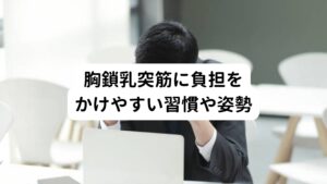 胸鎖乳突筋に負担をかけやすい習慣や姿勢①顔を突き出して、前方をのぞきこむ姿勢
・モニター作業(スマホ、パソコン)の画面
・車の運転中の前方凝視

②寝る姿勢のときに顔の向きが一方向の姿勢
・首だけ横を向けて、スマホや本を見ている
・子供との添い寝で、顔を向けて寝る

③睡眠時の枕が高く頭が持ち上がっている
・２つ以上の枕を置いて仰向けで寝る
・ソファのひじ掛けに頭をのせて寝る

④その他の悪影響がある姿勢
・立ったままで、上を見上げるような姿勢や作業