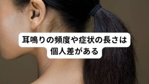 耳鳴りの頻度や症状の長さは個人差がある耳鳴りは周辺に音源がないにもかかわらず、様々な音が耳の中で聞こえる異常な聴感覚のことをさします。
突発性難聴、メニエール病、外炎、耳硬化症、急性中耳炎、鼓膜炎、聴神経腫瘍、音響外傷など、病気に伴って起こることで発生します。

耳鳴りの音の種類はザーやジー、ゴーといった低音のものから、キーン、ピー、シーといった高音、クリック音など多種多様です。
また頻度や症状の時間的長さも非常に個人差があり、「一日中鳴りっぱなし」や「静かなところにいると常に鳴っている」などが多い傾向にあります。