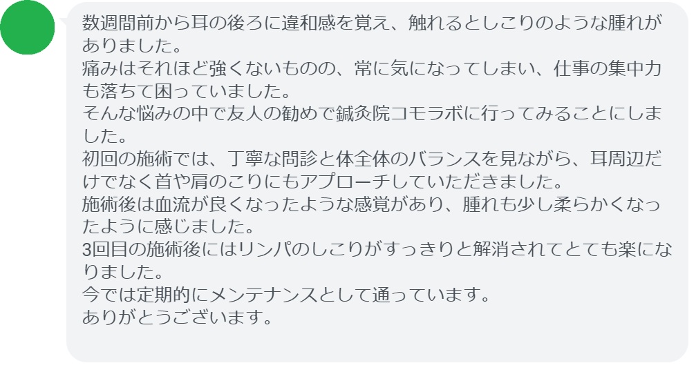 数週間前から耳の後ろに違和感を覚え、触れるとしこりのような腫れがありました。痛みはそれほど強くないものの、常に気になってしまい、仕事の集中力も落ちて困っていました。そんな悩みの中で友人の勧めで鍼灸院コモラボに行ってみることにしました。初回の施術では、丁寧な問診と体全体のバランスを見ながら、耳周辺だけでなく首や肩のこりにもアプローチしていただきました。施術後は血流が良くなったような感覚があり、腫れも少し柔らかくなったように感じました。3回目の施術後にはリンパのしこりがすっきりと解消されてとても楽になりました。今では定期的にメンテナンスとして通っています。ありがとうございます。
実際に当院ご来院になって改善された患者様の声と改善までの経過を報告します。
下記のリンクから別ページでご覧ください。
