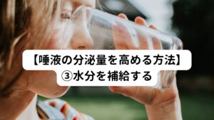 水分を摂取する量が少ないと、当然身体にある水分の量は減少してしまいます。
身体にある水分の量が減少すると身体は唾液の分泌を抑えようとします。

このメカニズムを防ぐには、適度に水分補給し身体の水分の量を不足させないことです。
このため、マメに水分を補給する習慣を身につけるようにしましょう。

ちなみに、水分補給はお水を飲むのが大切です。