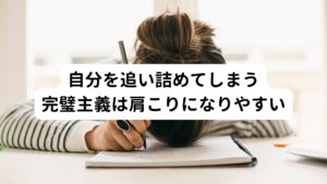 また、無意識に自分を追い詰めてしまう性格の人には必要以上に自らのストレスを増幅させてしまう傾向があります。
ひどい肩こりを抱えている方にはこのパターンが多い傾向にあります。

・責任感が人一倍強い
・何かとこだわりが強い
・完璧主義

などと評される性格や気質の方はストレスによる肩こりが起こりやすいとされています。