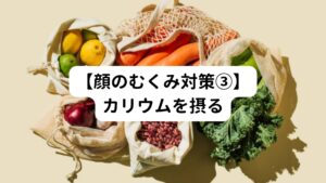 むくみの改善や予防には、適切なカリウムの摂取も重要です。
カリウムはナトリウムと共に体内の水分バランスを調整し、むくみを軽減するのに役立ちます。

ナトリウムは塩分に多く含まれるので、普通に食事をしていれば十分な量を得ることができますが、一方でカリウムは不足しがちです。
顔のむくみの強い人はカリウムを意識して摂ってみてください。

〇カリウムの効果
【利尿作用】
カリウムは利尿作用があり、体内の余分な水分や塩分を排出するのに役立ちます。適切なカリウム摂取量を保つことで、尿量が増加し、顔のむくみの改善が期待できます。

【ナトリウムの排出】
カリウムはナトリウムと相互作用し、体内でのナトリウムの排出を促進します。ナトリウムは水分を保持する働きがあるため、適切なカリウム摂取によって、ナトリウムの余分な蓄積が抑制され、顔のむくみが軽減される可能性があります。

【血圧の調整】
カリウムは血圧を下げる効果があります。高血圧はむくみの原因の一つであることがありますが、適切なカリウム摂取量を維持することで、血圧が正常範囲内に調整され、むくみが改善される可能性があります。

カリウムを摂取するためには、以下のような食品が良い選択肢です。

【バナナ】
バナナはカリウムの豊富な源としてよく知られています。

【イモ類】
サツマイモやジャガイモなどのイモ類にもカリウムが多く含まれています。
水溶性なので生のまま食べられるものを選んでください。