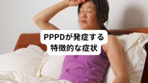 PPPD(持続性知覚性姿勢誘発めまい)が発症する特徴的な症状は以下の通りです。

・何らかの急性のめまいから、慢性の持続性のめまいに移行したものである。
・「PPPD」が起こる前に、急性のめまいである「良性発作性頭位めまい症」や「前庭神経炎」などが起きている(パニック発作や、心因が先行していることがある)
・立ったり、身体を動かしたり、視覚刺激による症状の誘発がみられる。
・他の前庭疾患や精神疾患を合併する場合もあるが、それらの疾患のみでは説明できないめまいである。
・不安症やうつの合併が起きている