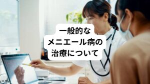 では、ここからメニエール病の一般的な対処について説明します。
【メニエール病の対処①薬物療法】
＊急性期・・・メニエール病の発作症状を抑える目的で使用します。
・抗ヒスタミン薬
・精神安定剤
・吐き気止めなど

＊慢性期・・・メニエール病の原因である内リンパ水腫の改善が主な目的になります。
・利尿剤
・ビタミン剤など

【メニエール病の対処②手術】
薬物療法がメニエール病の症状の改善や緩和にあまり効果がない場合には手術にまで及びます。
メニエール病を患った方の中で、手術にまで及んでしまうのは全体の1割程度で、ほとんどの方は手術を行うことなく改善することが多いです。
また、メニエール病の手術ではめまいに対する手術であり、難聴や耳鳴りの改善はあまり期待できません。

・内リンパ嚢開放術 ―内リンパ水腫を起こしている嚢に穴を開け、リンパの中に貯留している水分を排出させる手術です。
・前庭神経術 ―平衡感覚を担っている前庭神経を切断する手術です。

【メニエール病の治療③鼓室換気チューブ留置】
鼓膜に非常に小さな穴を開ける治療です。
この方法は比較的簡易な方法ですから、最近はこの方法を行なう病院が増加しています。

多くの方は②や③の治療までは行わず、①の薬物療法中心で治療を行っています。