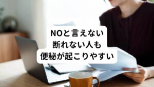 また、「NO」と言えない人、物事を断れない人も便秘の人が多い傾向にあります。
これも恐れの感情からきていると考えられます。

何かを依頼された時に、「嫌われたくないので断ることができずに依頼を引き受けてしまう」、「嫌なことを嫌と言えない」といった方に便秘でお悩みの方が多くおられます。

この便秘に関わる思い込みや思考パターンとして、

・NOと言うと相手から嫌われる。
・NOと言うと人が離れていく。
・やりたいことをやるのは自分勝手である。
・自分の言うことはどうせ相手に伝わらない。
・自分の意見は重要ではない。

などがあります。