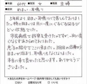 【施術内容と改善までの経過】
60代女性 主婦 (東京都 在住)
【主訴】
回転性めまい (5年前）
耳鳴り(5年前)
【薬の服薬】
漢方薬(ツムラ五苓散)
ビタミン剤
【問診と検査】
めまいは月に1回程度、朝や午前中にかけて起こる状態。耳鳴りは断続的にキーンとした音が起きており、心身にストレスがかかったときは音が大きくなる。睡眠や食事に関してはとくに問題ないが、更年期以降から睡眠の質は低下し身体が疲れやすい状態とのこと。また気候や気圧の変化でもめまいが起こるとのことで病院からは漢方薬である五苓散が処方されて時々頓服で服用しているが、めまいは止まらないとのこと。
【施術内容と経過】
初回：身体が虚弱体質で少し動いただけで疲れる体質であるため、今回は東洋医学に基づくツボを利用した鍼灸で施術を行う。初回当日は低気圧の低下が起きている状態であったためめまいが強く施術後もめまいと耳鳴りが起きていた状態であった。
2回目：前回施術後からややめまいが解消されるが7割ほどめまいと耳鳴りが残存している。引き続き東洋医学的にツボを利用して身体の虚弱体質を解消させる施術をする。
3回目: 当日は周期的に低気圧でめまいが起こりやすいタイミングであったが、普通に歩行できるまでめまいが解消されていた。3~4割にめまいと耳鳴りが残存している。今までは外出するだけで疲れてしまい外出後は自宅で横になって休んでいたが最近はそのような疲れを感じないとのこと。
4回目：ほぼめまいと耳鳴りが解消されたため、本日の施術をもって終了とする。

【今回の症例の考察】
回転性めまいの多くは耳石が剥がれる良性発作性頭位めまいが更年期以降に起こりやすいめまいですが、今回は耳鼻科ではそのめまいではないとの診断を受けていたため、おそらく心身のストレスや疲れからくるめまいではないかと推測し鍼灸施術をしました。主訴ではないものの身体の疲れやすさや気候気圧の変化によってもめまいや耳鳴りが誘発されることを考えると自律神経系に影響を受けやすい体質であることも当てはまるため、東洋医学的な体質を診断しツボを利用した鍼灸を行いました。気血の巡りを改善させて頭部へ栄養がスムーズに流れるようにしたことで上手くめまいと耳鳴りが解消されました。

※更年期以降に起こりやすいめまいと耳鳴りについては下記のリンクから別ページで解説しています。