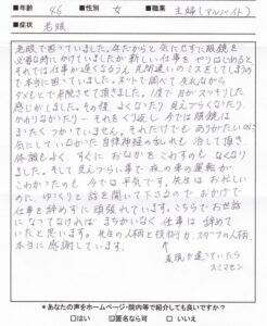 【施術内容と改善までの経過】
46歳 女性 埼玉県在住
【主訴】
心因性視覚障害(2年前)
ストレス性複視(2年前)
機能性ディスペプシア(1年前)
【薬の服薬】
なし
【問診と検査】
来院時に視力の状態をお伺いすると「今はとくに問題ない」といい、詳しく症状を伺うとストレスや緊張する場面になると、途端に老眼の症状が出てくるとのこと。心身のストレスによって起こる視力の低下やかすみ目、物が二重に見えるなどの症状であるため、心因性視覚障害、ストレス性複視ではないかと判断する。また視力に関わる後頭部の筋肉も過緊張しており、全体的に目の機能が低下している状態である。
【施術内容と経過】
初回：視力に関わる後頭部周囲の筋肉の過緊張を緩和させ、視覚障害を起こしている交感神経の興奮を鎮静させる鍼灸治療を行う。施術後に「視界が開けた感じがする」と良い反応が起こる。
2回目～3回目：前回の症状緩和の反応は2日くらいでもとに戻ってしまった。今回も前回同様の施術を行いつつ、東洋医学的な診断に基づくツボも刺激するようにする。
4回目～5回目:症状が強く起こる回数は減少してきており、仕事のミスも減っている。しかし、職場でストレスを強く感じると視力障害や複視が起こりやすい。
6回目～7回目：首こりや肩こりが解消されたことで睡眠の質が高まり、熟眠感が得られるようになる。それにより視力障害や複視が出にくくなってきた。
8回目～9回目：視覚障害や複視の症状は2~3割残存している状態。夜の車の運転は多少道路標識が二重に見えることがあるが、ほぼ不安なく運転できるようになった。
10回目～11回目:仕事や車の運転において眼鏡を使わずに生活できるまで視力が回復する。ごくまれに症状が弱く出現することがあるがほぼ改善される。生活に支障がない状態まで回復したため鍼灸治療を終了する。


【今回の症例の考察】
46歳ということもあり本人は「老眼ではないか」と思って来院されてきました。確かに46歳であれば老眼が起きてもおかしくない年齢です。しかし、老眼の症状が起こるタイミングを詳しく伺うと通年で起きているわけではなく、生活の中でストレスを感じた時に視覚障害が起こるといいます。「ストレスで視力が低下したり、複視が起こるのか」と患者様に驚かれたが、眼科領域では心因性視覚障害やストレス性複視という疾患名で心理的に不安定な時や強いストレスで視覚障害が起こるとされています。今回の患者様もこれに当てはまると考え鍼灸治療を行いました。また年齢的にも更年期に近づいており、東洋医学的に診断すると女性特有の「血虚」の状態が強まっていたため、途中から「血液量を増やすツボ」も併せて刺激するようにしました。この血虚体質は視覚障害と結びつきがあるため、血液が足りないと目の不調がでやすいというのが東洋医学的な考えです。結果的にこの考えによる鍼灸治療によって改善が早まり、心因性視覚障害とストレス性複視の解消へとつながりました。