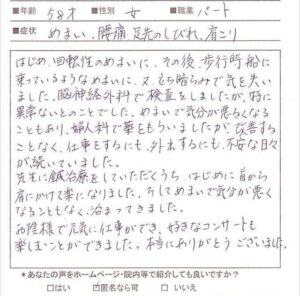 【施術内容と改善までの経過】
58歳 女性 山梨県在住
【主訴】
持続性知覚性姿勢誘発めまい (2年前)
異痛症(1年前)
【薬の服薬】
漢方薬(加味逍遥散)
【問診と検査】
来院時は個室に案内する際も付き添いの旦那様の手を借りなければ歩けないほどめまいが強い状態。また頭部の動きに合わせてめまいが増強している。過去に耳石が剥がれて起こる良性発作性頭位めまいが起きているが、最近でも改めて耳鼻科で検査を行ったが今回は陰性とのこと。また1年前から腰部から足にかけてピリピリとしたしびれに似た痛みが出現している。整形外科で腰部の検査をしたがとくに神経系の異常はないため原因不明。当院でも整形外科的な徒手検査を行ったが陰性と判断する。めまいに関しては精密検査で異常がなく、頭部や頸部の動きによってめまいが増強する持続性知覚性姿勢誘発めまい、腰部から足先のしびれに関しては自律神経系の乱れによって起こる異痛症と判断する。
【施術内容と経過】
初回：初回は動作によってめまいが増強するため体位変換を行わないように仰向けのみで手足、頭部への鍼灸治療を施す。施術後に立ち上がってもらったときは不安で恐る恐る起き上がっていたが来院時のめまいはおさまっており、旦那様の介助なしで歩いて帰ることができた。
2回目～4回目：めまい、腰部から足のしびれが徐々におさまっている。朝に一番強く出るめまいが弱まり、スムーズに起き上がれるようになった。足のしびれは夕方にまだ強く出ている。4回目以降は旦那様の付き添いがなくても一人で来院できるまで回復している。
5回目～7回目:毎日起きていためまいは1週間に2~3回程度まで減少している。ベッドでの体位変換、起き上がりなどに対して不安もなくスムーズに動ける。腰部から足のしびれ(異痛症)は夕方に弱く起こる程度で今まで強く感じていた就寝前や日中はほぼ感じなくなっている。
8回目～10回目：ある程度体力も回復したため仕事をハードにこなしたことで身体に負担がかかりややめまいをぶり返し2日ほど弱くめまいが続いていたが3日以降は回復していた。
11回目～13回目：13回目の時にほぼめまい、腰部から足先のしびれが解消されていたため終了する。

【今回の症例の考察】
今回の患者様のめまいは更年期以降にふわふわしためまいが起こる持続性知覚性姿勢誘発めまいでした。また腰部から足先にかけてのしびれは異痛症と呼ばれる自律神経系の乱れによって起こる症状でした。どちらも更年期以降のホルモンバランスや自律神経系の機能障害で起こりやすい症状です。持続性知覚性姿勢誘発めまいに関してはホルモンバランス以外にも首や肩の筋緊張によっても起こりやすく、今回の患者様も首肩のこりが強く、頭を振り向く動作や下を向く動作で首や肩に筋緊張が起こるとめまいも同時に起きている状態でした。そのため鍼灸治療はホルモンバランスや自律神経の調整だけでなく、筋肉の緊張も緩和させる治療も同時に行いました。