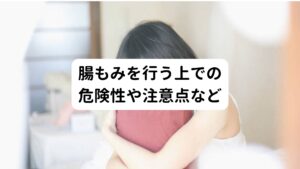 「直接、腸をもみほぐすのは身体にとって大丈夫なのか」
「腸もみをしても危険なことはないのか」
こういった痛みや副作用など危険性を心配している方もおられるのではないでしょうか。


腸もみは間接的に腸に刺激を与えるストレッチやエクササイズとは違い、腹部から間接的に腸を直接もみほぐすマッサージです。
問題がないのかどうか心配になる方もおられると思います。

そのため今回は日本で「ねじれ腸」を発見し、多くの便秘・IBS患者の診療を行っている水上健医師による著書『Dr水上のねじれ腸マッサージ』（メディアファクトリー）から腸もみの危険性について引用します。
以下のような方は腸もみをする前にかかりつけの主治医との相談が必要とのことです。

＜マッサージ前に医師と相談すべきケース＞
・大動脈瘤や腹部腫瘤などの腹部疾患がある場合
・妊娠している場合
・腰が悪い場合
＜マッサージを控えた方がよいケース＞
・月経痛がある場合
・お腹に痛みがある場合

参考：日経ヘルス編『腸スッキリバイブル』（日経BP社）

この注意点だけでなく実際のご自身の体調と相談しながら、無理をせずに行うようにしましょう。