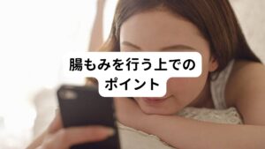 便が溜まりやすいのは腸の四隅といわれています。
便の出口付近である左下腹だけをマッサージしてもあまり効果はなく、左下腹、右下腹、右わき腹、左わき腹の四か所をマッサージするようにしましょう。

腸もみは、起床前や就寝前、入浴中に行うのがおすすめです。
特に入浴中は腹筋に力がかからないため、腸を揺らしやすい状態です。
また、身体を温めてから行うと新陳代謝が高くなっており効果がでやすいといわれています。
その意味でも入浴中や入浴後に行うのがおすすめです。