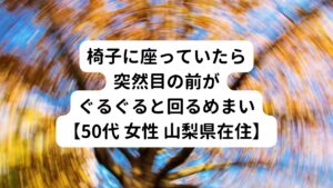 【50代 女性 山梨県在住】
先週から椅子に座ってくつろいでいたら突然目の前がぐるぐると回るめまいが断続的に起こる。
めまいは短い時間だと数分、長いと30分くらい続くことがある。
また横になって寝ていてもぐるぐる目が回る感じがある。
立ったり、歩いたりするのが辛いため、横になって休んでいることが多い。