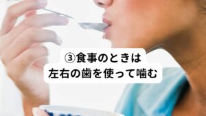 顎の関節に余計な負荷を与えないようにするために歯をバランスよく使用して噛むことが重要です。
歯の左右どちらかで食べ物を噛んでしまうと、片側の顎関節に余計な負荷が掛かってしまうため肩こりに繋がります。
左右バランスよく両方の歯を使用して食べ物を噛むように心掛けましょう。