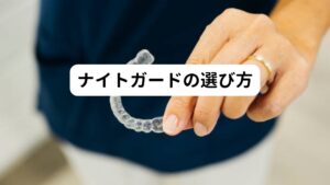 【自分の症状に合ったタイプを選ぶ】
歯ぎしりや食いしばりの程度によっては市販のナイトガードでも十分な効果が得られることがあります。
しかし、症状が重い場合や顎関節症がある場合は、カスタムメイドのナイトガードの方が症状を抑制できます。

【素材と厚さを確認する】
ナイトガードの素材には、柔軟性のあるソフトタイプと、硬いハードタイプがあります。
また、厚さもさまざまです。
自分の歯ぎしりや食いしばりの程度や、歯の形状に合わせて選びましょう。

【歯科医に相談して選ぶ】
最適なナイトガードを選ぶためには歯科医と相談することが大切です。
歯科医は、症状や歯の状態を診察し、適切なナイトガードを提案してくれます。