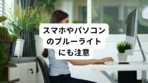 スマホやパソコンなど長時間ディスプレイを見ると目が疲れる、目がかすむ、目が乾くなど、様々な症状が出てきます。
数日間、目を休ませるだけで治る疲れ目であれば心配はありません。
しかし、十分な睡眠をとっても目の不調が改善されず症状が長引くようであれば、眼精疲労まで進行している可能性があります。

ディスプレイのブルーライトはピント調節を主る目の筋肉である毛様体筋に筋疲労を起こすとされています。
また目に入る光を減らすために瞳孔を縮める筋肉である虹彩筋が使い過ぎで疲労状態になったりします。
またブルーライトは涙が出にくくなりドライアイや疲れ目にも関連してきます。

このような長時間ディスプレイをみるVDT作業は、眼精疲労やドライアイを起こすことが知られおり、スマホ症候群と同様に「VDT症候群」といわれています。
原因は、ディスプレイにも使われているLEDから発せられるブルーライトが目に影響するといわれています。
※VDT: Visual Display Terｍinals ーコンピューター、タブレットを用いた作業