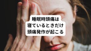 睡眠時頭痛とは、脳のCTやMRI検査では異常が見つからない「一次性頭痛」のひとつです。
睡眠中、ある一定の時間になると頭が痛くなり、目が覚めてしまう症状のことをさします。
そのため昔は「目覚まし時計頭痛」と呼ばれていました。

睡眠時頭痛は通常、50歳以降で発症することが多い傾向です。
しかし、近年は若い人も増加傾向にあるようです。

寝ているときだけ頻繁に頭痛発作が繰り返されるのが特徴で、目が覚める原因となってしまいます。