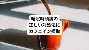 睡眠時頭痛の対処法のひとつが、頭痛が起きたときにカフェインを摂ることです。
たとえば、朝目覚めて頭が痛いときにカフェインを含むコーヒーを飲むと、症状が和らぐことがあります。

これは脳内の血管が過剰に拡張したときに起こる頭痛に対してカフェインの作用によって血管が収縮されることで痛みが和らぐと考えられています。
ほかにも紅茶や玉露茶、煎茶、ウーロン茶といったお茶類や、ココア、チョコレートにもカフェインが含まれているため、効果が期待できます。

また、寝る前に少量のカフェインを摂ることは、睡眠時頭痛の予防につながる可能性があります。
ただし、カフェインを夕方以降に摂取すると睡眠に影響を与えるおそれがあるため、医師に相談の上で取り入れるのが望ましいです。