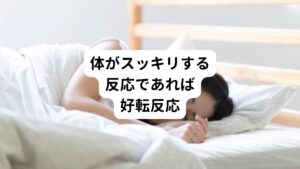 この好転反応は体が良い方向に向かうときに起こる反応なので心配はありません。
先ほど解説した「もみ返し」との違いを判断するには、体の反応に不快感があるかまたはスッキリした爽快な感じがあるかです。

体のだるさが続くようであれば「もみ返し」であり、ほどよい痛みで体がポカポカするような爽快な反応であれば「好転反応」です。
日を追うごとに施術前よりスッキリ良くなった！という結果になることが「好転反応」の特徴です。