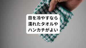 目を冷やす最も簡単な方法は、濡れたタオルやハンカチで目頭を押さえる方法です。
自宅であれば氷水を利用したり、保冷剤を巻いたりするのもよいでしょう。

あまりに冷たすぎると刺激が強すぎるので、あくまでも「冷たくて心地よい」程度を基準温度にします。
また長時間の冷やしすぎは痛み物質が停滞してしまいかえって痛みが起こってしまいます。
冷やす時間はせいぜい5分程度に留めましょう。