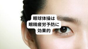 眼精疲労を予防するためには、眼球体操もおすすめです。
目を動かす筋肉を刺激することによって、血管の収縮を防ぎ、眼精疲労の予防につなげられます。
おすすめは近くと遠くを交互に見る眼球体操と、眼球をいろいろな方向に動かす体操です。

【近くと遠くを交互に見る眼球体操】
近くと遠くを交互に見る際、人差し指を目から10cm程度のところで立てましょう。
最初に人差し指を見たら、次に遠くを見るようにします。
再び人差し指を見て、遠くを見る…ということを繰り返します。
目のピントを合わせる毛様体筋に刺激加わわることで血行を促進することができます。

【眼球を動かす体操】
眼球を動かす体操はまず、目を上下に5回動かします。
次に目を左右に5回動かし、最後に炎を描くようにグルグル目を回します。
時計回りと反対周りを5秒ずつおこないましょう。