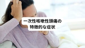 【いきむ動作で起こる】
咳、くしゃみ、排便、重いものを持ち上げるなど、頭蓋内圧が急激に上がるような踏ん張る行動をしたときに起こります​。

【おでこや側頭部が痛くなる】
頭の前方や側頭部に痛みを感じることが多い傾向にあります。
痛みは一側性（片側）または両側性に発生する場合があります。

【鋭く刺すような痛み】
鋭く、刺すような痛みが特徴です。
多くの場合、痛みは激しく「頭の内部が破裂する感じ」という表現をする方もおられます​。

【持続時間が短い】
一次性咳嗽性頭痛の持続時間は数秒から数分程度で消えることが一般的です。
ただし、激しい痛みが落ち着いたあとも弱い痛みが少し残存することがあります​。

【持続的な鈍痛が残る】
一部の患者では、急性の激しい痛みが治まった後に、数時間にわたる軽度の鈍痛が続くことがあります​。

【その他の症状がない】
基本的に、一次性咳嗽性頭痛では視覚異常やめまいなどの付随症状は伴いません。
もしある場合は「二次性咳嗽性頭痛」を疑う必要があります​。