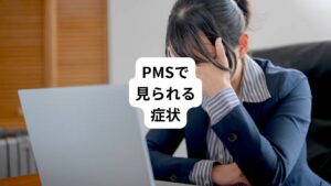 PMSでは、以下のような症状が見られることがあります。
【身体的な症状】
・ 乳房の張り
・腫脹
・腹部膨満感
・頭痛
・関節痛
・筋肉痛
・体重増加
・手足の腫脹
・浮腫
【精神的な症状】
・抑うつ
・怒りの爆発
・イライラ
・不安
・混乱
・社会からの引きこもり