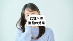 【皮膚や白髪】
タンパク質の代謝を促し、皮膚や髪（白髪）のトラブルを改善します。

【女性ホルモンの分泌量を増やす】
亜鉛を摂取すると、女性ホルモンの分泌量を増やすことに繋がります。
亜鉛が不足していると、卵胞ホルモン（エストロゲン）や黄体ホルモン（プロゲステロン）の分泌量の少なくなります。

【自律神経を正常に保つ】
亜鉛には脳の伝達物質を作る働きがあるので、亜鉛が不足するとイライラや気持ちが落ち込みやすくなります。

【更年期障害】
亜鉛はホルモンのバランスを整える働きがあります。
女性の場合は、亜鉛が不足すると女性ホルモンの働きが悪くなったり、月経異常を引き起こすことがあります。
更年期障害になると、亜鉛不足がホルモンバランスをいっそう乱れさせて、症状を悪化させたりします。