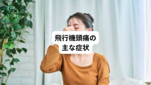 飛行機頭痛の主な症状は、下記の通りです。
・突然の頭痛
・顔面の痛み(特に飛行機の降下時)
・痛みの持続時間は数分から30分程度
・痛みの部位はおでこや目の周りに集中
・刺すような痛みや鈍痛
・涙
・鼻づまり
・眼の充血
これらの症状が同時に出現することがあります。